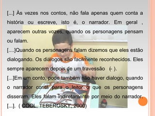 [...] Às vezes nos contos, não fala apenas quem conta a
história ou escreve, isto é, o narrador. Em geral ,
aparecem outras vozes, quando os personagens pensam
ou falam.
[....]Quando os personagens falam dizemos que eles estão
dialogando. Os diálogos são facilmente reconhecidos. Eles
sempre aparecem depois de um travessão ( ̶ ).
[...]Em um conto, pode também não haver dialogo, quando
o narrador conta para o leitor o que os personagens
disseram. Eles falam indiretamente por meio do narrador.
[...]. ( COOL, TEBEROSKY, 2000)
 