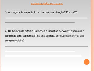  COMPREENSÃO DO TEXTO
1- A imagem da capa do livro chamou sua atenção? Por quê?
_______________________________________________________________
_____________________________________________________
2- Na história de “Martin Baltscheit e Christine schwarz“, quem era o
candidato a rei da floresta? na sua opinião, por que esse animal era
sempre reeleito?
_______________________________________________________________
_____________________________________________________
__________________________________________________________
 