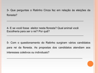 3- Que perguntas o Ratinho Cinza fez em relação às eleições da
floresta?
________________________________________________________
4- E se você fosse eleitor nesta floresta? Qual animal você
Escolheria para ser o rei? Por quê?
________________________________________________________
5- Com o questionamento do Ratinho surgiram vários candidatos
para rei da floresta. As propostas dos candidatos atendiam aos
interesses coletivos ou individuais?
____________________________________________________________
 