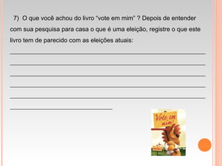   7) O que você achou do livro “vote em mim” ? Depois de entender
com sua pesquisa para casa o que é uma eleição, registre o que este
livro tem de parecido com as eleições atuais:
_______________________________________________________________
_______________________________________________________________
_______________________________________________________________
_______________________________________________________________
_______________________________________________________________
_________________________________
 
