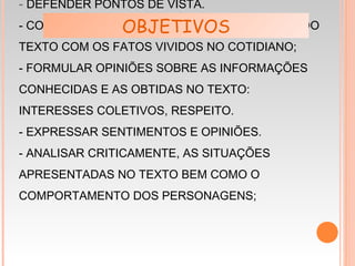 - DEFENDER PONTOS DE VISTA.
- COMPARAR AS ATITUDES DOS PERSONAGENS DO
TEXTO COM OS FATOS VIVIDOS NO COTIDIANO;
- FORMULAR OPINIÕES SOBRE AS INFORMAÇÕES
CONHECIDAS E AS OBTIDAS NO TEXTO:
INTERESSES COLETIVOS, RESPEITO.
- EXPRESSAR SENTIMENTOS E OPINIÕES.
- ANALISAR CRITICAMENTE, AS SITUAÇÕES
APRESENTADAS NO TEXTO BEM COMO O
COMPORTAMENTO DOS PERSONAGENS;
OBJETIVOS
 