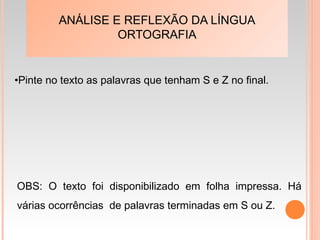 ANÁLISE E REFLEXÃO DA LÍNGUA
ORTOGRAFIA
•Pinte no texto as palavras que tenham S e Z no final.
OBS: O texto foi disponibilizado em folha impressa. Há
várias ocorrências de palavras terminadas em S ou Z.
 