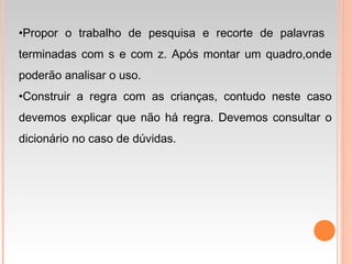 •Propor o trabalho de pesquisa e recorte de palavras
terminadas com s e com z. Após montar um quadro,onde
poderão analisar o uso.
•Construir a regra com as crianças, contudo neste caso
devemos explicar que não há regra. Devemos consultar o
dicionário no caso de dúvidas.
 