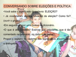 CONVERSANDO SOBRE ELEIÇÕES E POLÍTICA
•Você sabe o significado da palavra ELEIÇÃO?
• Já vivenciaram alguma situação de eleição? Como foi?
(ouvir o grupo).
•Em seguida propor uma busca no dicionário.
•O que é ato Cidadão? Exercer sua cidadania, que é tão
comentado na televisão, no rádio e no jornal?
Propor o registro no caderno dos significados encontrados
e dialogados.
 