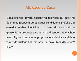Atividade de Casa
•Cada criança deverá assistir na televisão ou ouvir no
rádio: uma proposta de qualquer candidato a prefeito e a
vereador (saber identificar o nome do candidato –
apresentar a proposta para a turma dizendo o que achou
dela). Agora compare a proposta ouvida do candidato
com a da história lida em sala de aula. Tem diferença?
Qual?
 