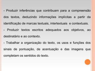 - Produzir inferências que contribuam para a compreensão
dos textos, deduzindo informações implícitas a partir da
identificação de marcas textuais, intertextuais e contextuais.
- Produzir textos escritos adequados aos objetivos, ao
destinatário e ao contexto.
- Trabalhar a organização do texto, os usos e funções dos
sinais de pontuação, de acentuação e das imagens que
completam os sentidos do texto.
 