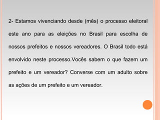 2- Estamos vivenciando desde (mês) o processo eleitoral
este ano para as eleições no Brasil para escolha de
nossos prefeitos e nossos vereadores. O Brasil todo está
envolvido neste processo.Vocês sabem o que fazem um
prefeito e um vereador? Converse com um adulto sobre
as ações de um prefeito e um vereador.
 