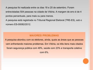 MAIORES PROBLEMAS
A pesquisa abordou com os eleitores, ainda, quais as áreas que as pessoas
vem enfrentando maiores problemas. Em Vitória, os três itens mais citados
foram segurança pública com 49%, saúde com 23% e transporte coletivo
com 6%.
A pesquisa foi realizada entre os dias 18 e 20 de setembro. Foram
entrevistadas 504 pessoas na cidade de Vitória. A margem de erro é de 4
pontos percentuais, para mais ou para menos.
A pesquisa está registrada no Tribunal Regional Eleitoral (TRE-ES), sob o
número ES-00082/2012.
 