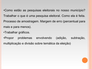•Como estão as pesquisas eleitorais no nosso município?
Trabalhar o que é uma pesquisa eleitoral. Como ela é feita.
Processo de amostragem. Margem de erro (percentual para
mais e para menos).
•Trabalhar gráficos.
•Propor problemas envolvendo (adição, subtração,
multiplicação e divisão sobre temática da eleição)
 