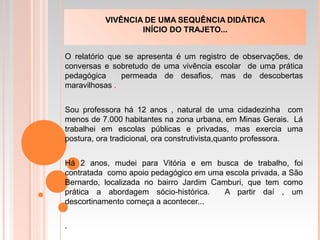 O relatório que se apresenta é um registro de observações, de
conversas e sobretudo de uma vivência escolar de uma prática
pedagógica permeada de desafios, mas de descobertas
maravilhosas .
Sou professora há 12 anos , natural de uma cidadezinha com
menos de 7.000 habitantes na zona urbana, em Minas Gerais. Lá
trabalhei em escolas públicas e privadas, mas exercia uma
postura, ora tradicional, ora construtivista,quanto professora.
Há 2 anos, mudei para Vitória e em busca de trabalho, foi
contratada como apoio pedagógico em uma escola privada, a São
Bernardo, localizada no bairro Jardim Camburi, que tem como
prática a abordagem sócio-histórica. A partir daí , um
descortinamento começa a acontecer...
.
VIVÊNCIA DE UMA SEQUÊNCIA DIDÁTICA
INÍCIO DO TRAJETO...
 