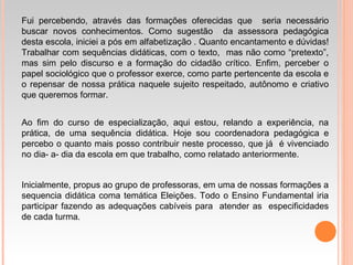 Fui percebendo, através das formações oferecidas que seria necessário
buscar novos conhecimentos. Como sugestão da assessora pedagógica
desta escola, iniciei a pós em alfabetização . Quanto encantamento e dúvidas!
Trabalhar com sequências didáticas, com o texto, mas não como “pretexto”,
mas sim pelo discurso e a formação do cidadão crítico. Enfim, perceber o
papel sociológico que o professor exerce, como parte pertencente da escola e
o repensar de nossa prática naquele sujeito respeitado, autônomo e criativo
que queremos formar.
Ao fim do curso de especialização, aqui estou, relando a experiência, na
prática, de uma sequência didática. Hoje sou coordenadora pedagógica e
percebo o quanto mais posso contribuir neste processo, que já é vivenciado
no dia- a- dia da escola em que trabalho, como relatado anteriormente.
Inicialmente, propus ao grupo de professoras, em uma de nossas formações a
sequencia didática coma temática Eleições. Todo o Ensino Fundamental iria
participar fazendo as adequações cabíveis para atender as especificidades
de cada turma.
 