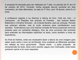 A proposta foi pensada para ser realizada em 7 dias, no período de 01 de à 8
de outubro de 2012. Contudo, minha atuação deu-se somente em dois
momentos, em dias alternados, na sala do 3º Ano, com 18 alunos, entre 8 e 9
anos.
A professora regente e eu fizemos a leitura do livro, Vote em mim - A
Campanha de Eleições dos animais na Floresta , dos autores Martin
Baltscheit e Christine Schwarz , da Ciranda literária, para as crianças. Percebi
que estavam atentas, mas já muito ansiosos para manifestarem suas
opiniões. Entendemos que uma história contada de forma prazerosa torna-se
pretexto para um ambiente dialógico, foco de uma conversa não somente
para entender as informações explícitas no texto, como também a troca de
experiência.
Ao final da história, onde era necessário fazer a leitura de uma imagem para
saber quem seria o novo rei da floresta, ficou evidente as diferentes opiniões
em relação ao novo governante. Desse modo, a parte proposta de
compreensão do texto, tanto oral e escrita, seguiu com motivação, onde todos
quiseram opinar e ler suas respostas.
 