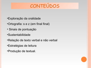 •Exploração da oralidade
•Ortografia: s e z (em final final)
• Sinais de pontuação
•Sustentabilidade
•Relação de texto verbal e não verbal
•Estratégias de leitura
•Produção de textual.
CONTEÚDOS
 