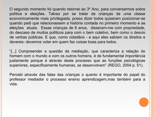 O segundo momento foi quando retornei ao 3º Ano, para conversarmos sobre
política e eleições. Talvez por se tratar de crianças de uma classe
economicamente mais privilegiada, posso dizer todos quiseram posicionar-se
quando pedi que relacionassem a história contada no primeiro momento e as
eleições atuais. Essas crianças de 8 anos, disseram-me com propriedade,
do descaso de muitos políticos para com o bem coletivo, bem como o desvio
de verbas públicas. E que, como cidadãos - e aqui eles sabiam os direitos e
deveres- devemos votar em quem faz coisas boas para todos.
“[...] Compreender a questão da mediação, que caracteriza a relação do
homem com o mundo e com os outros homens, é de fundamental importância
justamente porque é através deste processo que as funções psicológicas
superiores, especificamente humanas, se desenvolvem” (REGO, 2004 p. 51).
Percebi através das falas das crianças o quanto é importante do papel do
professor mediador o processo ensino aprendizagem,mas também para a
vida.
 
 
 