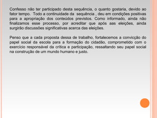 Confesso não ter participado desta sequência, o quanto gostaria, devido ao
fator tempo. Todo a continuidade da sequência , deu em condições positivas
para a apropriação dos conteúdos previstos. Como informado, ainda não
finalizamos esse processo, por acreditar que após aas eleições, ainda
surgirão discussões significativas acerca das eleições.
Penso que a cada proposta dessa de trabalho, fortalecemos a convicção do
papel social da escola para a formação do cidadão, comprometido com o
exercício responsável da crítica e participação, ressaltando seu papel social
na construção de um mundo humano e justo.
 