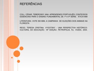 REFERÊNCIAS
COLL, CÉSAR, TEBEROSKY, ANA. APRENDENDO PORTUGUÊS: CONTEÚDOS
ESSENCIAIS PARA O ENSINO FUNDAMENTAL DE 1ª A 4ª SÉRIE. ÀTICA1999
LITERATURA: VOTE EM MIM, A CAMPANHA DE ELEIÇÕES DOS ANIMAIS NA
FLORESTA
REGO, TERESA CRISTINA. VYGOTSKY - UMA PERSPECTIVA HISTÓRICO-
CULTURAL DA EDUCAÇÃO. 16ª EDIÇÃO. PETRÓPOLIS, RJ, VOZES, 2004.
 
 