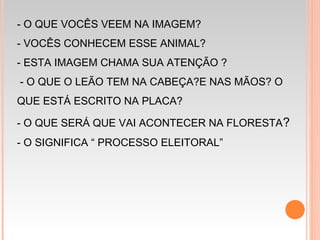 - O QUE VOCÊS VEEM NA IMAGEM?
- VOCÊS CONHECEM ESSE ANIMAL?
- ESTA IMAGEM CHAMA SUA ATENÇÃO ?
- O QUE O LEÃO TEM NA CABEÇA?E NAS MÃOS? O
QUE ESTÁ ESCRITO NA PLACA?
- O QUE SERÁ QUE VAI ACONTECER NA FLORESTA?
- O SIGNIFICA “ PROCESSO ELEITORAL”
 
