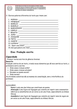 SECRETARIA DE ESTADO DE EDUCAÇÃO DE MINAS GERAIS
SUBSECRETARIA DE DESENVOLVIMENTO DA EDUCAÇÃOBÁSICA
SUPERINTENDÊNCIA DE EDUCAÇÃO INFANTIL E FUNDAMENTAL
DIRETORIA DE ENSINO FUNDAMENTAL
2 – Escreva palavras diferentes do texto que rimem com:
1. ANINHA - ________________________________________
2. HENRIQUE - ______________________________________
3. MARÍLIA - ________________________________________
4. MARCELO- ________________________________________
5. MARIAZINHA- _____________________________________
6. CAROLA- _________________________________________
7. RENATO - ________________________________________
8. JOÃO - __________________________________________
9. JOAQUIM- _______________________________________
10. TIETA - __________________________________________
11. JANETE- _________________________________________
12. LUCINHA- __________ ____________________ _________
13. - Qual o seu nome? __________________________________
14. Com qual palavra ele rima?_____________________________
Eixo: Produção escrita
Capacidade
- Produzir textos escritos de gêneros diversos
Reescrita
Produção coletiva de um texto, criando novos elementos que dê novo sentido ao texto, a
professora será a escriba:
• Onde essas crianças estão?
• Onde essas crianças estudam?
• Estudam na mesma escola?
• Onde moram?
As atividades avaliativas são as mesmas de consolidação, sem a interferência do
professor.
----------------------------------------------------------------------------------------------------
-
GLOSSÁRIO
Verso é cada uma das linhas que constituem um poema.
Aliteração é uma figura de linguagem que consiste em repetir sons consonantais
idênticos ou semelhantes em um verso ou em uma frase, especialmente as sílabas
tônicas.
Assonância é uma figura de linguagem que consiste em repetir sons de vogais em
um verso ou em uma frase, especialmente as sílabas tônicas.
 