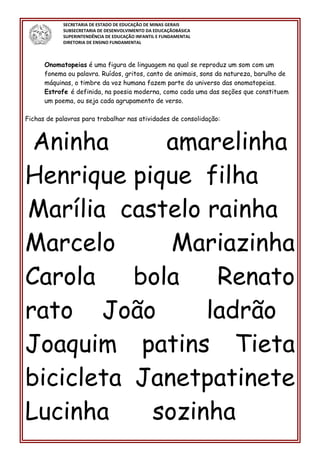 SECRETARIA DE ESTADO DE EDUCAÇÃO DE MINAS GERAIS
SUBSECRETARIA DE DESENVOLVIMENTO DA EDUCAÇÃOBÁSICA
SUPERINTENDÊNCIA DE EDUCAÇÃO INFANTIL E FUNDAMENTAL
DIRETORIA DE ENSINO FUNDAMENTAL
Onomatopeias é uma figura de linguagem na qual se reproduz um som com um
fonema ou palavra. Ruídos, gritos, canto de animais, sons da natureza, barulho de
máquinas, o timbre da voz humana fazem parte do universo das onomatopeias.
Estrofe é definida, na poesia moderna, como cada uma das seções que constituem
um poema, ou seja cada agrupamento de verso.
Fichas de palavras para trabalhar nas atividades de consolidação:
Aninha amarelinha
Henrique pique filha
Marília castelo rainha
Marcelo Mariazinha
Carola bola Renato
rato João ladrão
Joaquim patins Tieta
bicicleta Janetpatinete
Lucinha sozinha
 