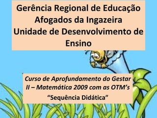 Gerência Regional de Educação Afogados da Ingazeira Unidade de Desenvolvimento de Ensino Curso de Aprofundamento do Gestar II – Matemática 2009 com as OTM’s “ Sequência Didática” 