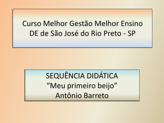 Curso Melhor Gestão Melhor Ensino
DE de São José do Rio Preto - SP
SEQUÊNCIA DIDÁTICA
“Meu primeiro beijo”
Antônio Barreto
 