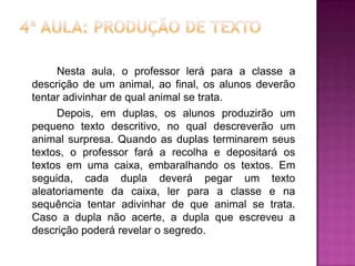 Nesta aula, o professor lerá para a classe a
descrição de um animal, ao final, os alunos deverão
tentar adivinhar de qual animal se trata.
Depois, em duplas, os alunos produzirão um
pequeno texto descritivo, no qual descreverão um
animal surpresa. Quando as duplas terminarem seus
textos, o professor fará a recolha e depositará os
textos em uma caixa, embaralhando os textos. Em
seguida, cada dupla deverá pegar um texto
aleatoriamente da caixa, ler para a classe e na
sequência tentar adivinhar de que animal se trata.
Caso a dupla não acerte, a dupla que escreveu a
descrição poderá revelar o segredo.
 