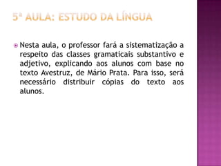  Nesta aula, o professor fará a sistematização a
respeito das classes gramaticais substantivo e
adjetivo, explicando aos alunos com base no
texto Avestruz, de Mário Prata. Para isso, será
necessário distribuir cópias do texto aos
alunos.
 