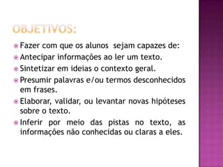  Fazer com que os alunos sejam capazes de:
 Antecipar informações ao ler um texto.
 Sintetizar em ideias o contexto geral.
 Presumir palavras e/ou termos desconhecidos
em frases.
 Elaborar, validar, ou levantar novas hipóteses
sobre o texto.
 Inferir por meio das pistas no texto, as
informações não conhecidas ou claras a eles.
 