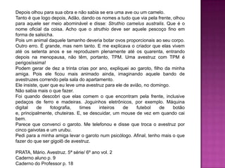 Depois olhou para sua obra e não sabia se era uma ave ou um camelo.
Tanto é que logo depois, Adão, dando os nomes a tudo que via pela frente, olhou
para aquele ser meio abominável e disse: Struthio camelus australis. Que é o
nome oficial da coisa. Acho que o struthio deve ser aquele pescoço fino em
forma de salsicha.
Pois um animal daquele tamanho deveria botar ovos proporcionais ao seu corpo.
Outro erro. É grande, mas nem tanto. E me explicava o criador que elas vivem
até os setenta anos e se reproduzem plenamente até os quarenta, entrando
depois na menopausa, não têm, portanto, TPM. Uma avestruz com TPM é
perigosíssima!
Podem gerar de dez a trinta crias por ano, expliquei ao garoto, filho da minha
amiga. Pois ele ficou mais animado ainda, imaginando aquele bando de
avestruzes correndo pela sala do apartamento.
Ele insiste, quer que eu leve uma avestruz para ele de avião, no domingo.
Não sabia mais o que fazer.
Foi quando descobri que elas comem o que encontram pela frente, inclusive
pedaços de ferro e madeiras. Joguinhos eletrônicos, por exemplo. Máquina
digital de fotografia, times inteiros de futebol de botão
e, principalmente, chuteiras. E, se descuidar, um mouse de vez em quando cai
bem.
Parece que convenci o garoto. Me telefonou e disse que troca o avestruz por
cinco gaivotas e um urubu.
Pedi para a minha amiga levar o garoto num psicólogo. Afinal, tenho mais o que
fazer do que ser gigolô de avestruz.
PRATA, Mário. Avestruz. 5ª série/ 6º ano vol. 2
Caderno aluno p. 9
Caderno do Professor p. 18
 