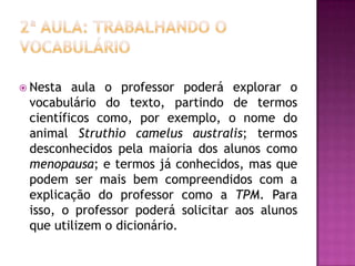  Nesta aula o professor poderá explorar o
vocabulário do texto, partindo de termos
científicos como, por exemplo, o nome do
animal Struthio camelus australis; termos
desconhecidos pela maioria dos alunos como
menopausa; e termos já conhecidos, mas que
podem ser mais bem compreendidos com a
explicação do professor como a TPM. Para
isso, o professor poderá solicitar aos alunos
que utilizem o dicionário.
 