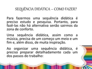 SEQUÊNCIA DIDÁTICA – COMO FAZER?
Para fazermos uma sequência didática é
preciso estudo e pesquisa. Portanto, para
fazê-las não há alternativa senão sairmos da
zona de conforto.
Uma sequência didática, assim como a
música, precisa de um começo um meio e um
fim e, além disso, de muita inspiração.
Ao organizar uma sequência didática, é
preciso preparar detalhadamente cada um
dos passos do trabalho:
 