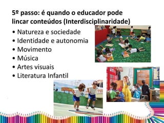 5º passo: é quando o educador pode
lincar conteúdos (Interdisciplinaridade)
• Natureza e sociedade
• Identidade e autonomia
• Movimento
• Música
• Artes visuais
• Literatura Infantil
 