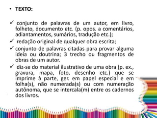 • TEXTO:
 conjunto de palavras de um autor, em livro,
folheto, documento etc. (p. opos. a comentários,
adiantamentos, sumários, tradução etc.);
 redação original de qualquer obra escrita;
 conjunto de palavras citadas para provar alguma
ideia ou doutrina; 3 trecho ou fragmentos de
obras de um autor.
 diz-se do material ilustrativo de uma obra (p. ex.,
gravura, mapa, foto, desenho etc.) que se
imprime à parte, ger. em papel especial e em
folha(s), não numerada(s) ou com numeração
autônoma, que se intercala(m) entre os cadernos
dos livros.
 