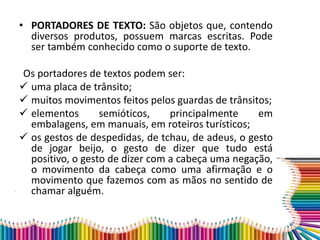 • PORTADORES DE TEXTO: São objetos que, contendo
diversos produtos, possuem marcas escritas. Pode
ser também conhecido como o suporte de texto.
Os portadores de textos podem ser:
 uma placa de trânsito;
 muitos movimentos feitos pelos guardas de trânsitos;
 elementos semióticos, principalmente em
embalagens, em manuais, em roteiros turísticos;
 os gestos de despedidas, de tchau, de adeus, o gesto
de jogar beijo, o gesto de dizer que tudo está
positivo, o gesto de dizer com a cabeça uma negação,
o movimento da cabeça como uma afirmação e o
movimento que fazemos com as mãos no sentido de
chamar alguém.
 