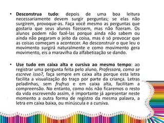 • Desconstrua tudo: depois de uma boa leitura
necessariamente devem surgir perguntas; se elas não
surgirem, provoque-as. Faça você mesmo as perguntas que
gostaria que seus alunos fizessem, mas não fizeram. Os
alunos podem não fazê-las porque ainda não sabem ou
ainda não pegaram o jeito da coisa, mas é só provocar que
as coisas começam a acontecer. Ao desconstruir o que leu o
movimento surgirá naturalmente e como movimento gera
movimento, eis a maravilha da alfabetização se dando.
• Use tudo em caixa alta e cursiva ao mesmo tempo: ao
registrar uma pergunta feita pelo aluno, Professora, como se
escreve isso?, faça sempre em caixa alta porque esta letra
facilita a visualização do traço por parte da criança. Letras
peladinhas, sem frufrus e em caixa alta, facilitam a
compreensão. No entanto, como nós não ficaremos o resto
da vida escrevendo assim, é importante já apresentar neste
momento a outra forma de registro da mesma palavra, a
letra em caixa baixa, ou minúscula e a cursiva.
 