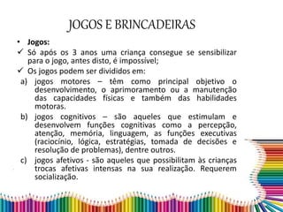 JOGOS E BRINCADEIRAS
• Jogos:
 Só após os 3 anos uma criança consegue se sensibilizar
para o jogo, antes disto, é impossível;
 Os jogos podem ser divididos em:
a) jogos motores – têm como principal objetivo o
desenvolvimento, o aprimoramento ou a manutenção
das capacidades físicas e também das habilidades
motoras.
b) jogos cognitivos – são aqueles que estimulam e
desenvolvem funções cognitivas como a percepção,
atenção, memória, linguagem, as funções executivas
(raciocínio, lógica, estratégias, tomada de decisões e
resolução de problemas), dentre outros.
c) jogos afetivos - são aqueles que possibilitam às crianças
trocas afetivas intensas na sua realização. Requerem
socialização.
 