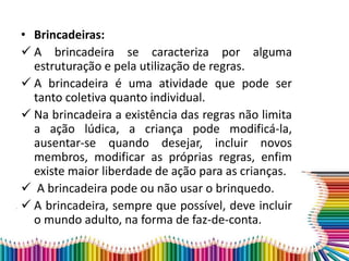• Brincadeiras:
 A brincadeira se caracteriza por alguma
estruturação e pela utilização de regras.
 A brincadeira é uma atividade que pode ser
tanto coletiva quanto individual.
 Na brincadeira a existência das regras não limita
a ação lúdica, a criança pode modificá-la,
ausentar-se quando desejar, incluir novos
membros, modificar as próprias regras, enfim
existe maior liberdade de ação para as crianças.
 A brincadeira pode ou não usar o brinquedo.
 A brincadeira, sempre que possível, deve incluir
o mundo adulto, na forma de faz-de-conta.
 