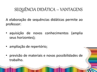 SEQUÊNCIA DIDÁTICA – VANTAGENS
A elaboração de sequências didáticas permite ao
professor:
• aquisição de novos conhecimentos (amplia
seus horizontes);
• ampliação de repertório;
• previsão de materiais e novas possibilidades de
trabalho.
 