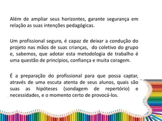 Além de ampliar seus horizontes, garante segurança em
relação as suas intenções pedagógicas.
Um profissional seguro, é capaz de deixar a condução do
projeto nas mãos de suas crianças, do coletivo do grupo
e, sabemos, que adotar esta metodologia de trabalho é
uma questão de princípios, confiança e muita coragem.
É a preparação do profissional para que possa captar,
através de uma escuta atenta de seus alunos, quais são
suas as hipóteses (sondagem de repertório) e
necessidades, e o momento certo de provocá-los.
 