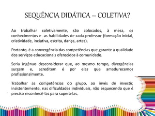 Ao trabalhar coletivamente, são colocados, à mesa, os
conhecimentos e as habilidades de cada professor (formação inicial,
criatividade, inciativa, escrita, dança, artes).
Portanto, é a convergência das competências que garante a qualidade
dos serviços educacionais oferecidos à comunidade.
Seria ingênuo desconsiderar que, ao mesmo tempo, divergências
surgem e, acreditem é por elas que amadurecemos
profissionalmente.
Trabalhar as competências do grupo, ao invés de investir,
insistentemente, nas dificuldades individuais, não esquecendo que é
preciso reconhecê-las para superá-las.
SEQUÊNCIA DIDÁTICA – COLETIVA?
 