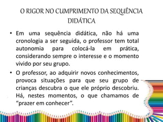 O RIGOR NO CUMPRIMENTO DA SEQUÊNCIA
DIDÁTICA
• Em uma sequência didática, não há uma
cronologia a ser seguida, o professor tem total
autonomia para colocá-la em prática,
considerando sempre o interesse e o momento
vivido por seu grupo.
• O professor, ao adquirir novos conhecimentos,
provoca situações para que seu grupo de
crianças descubra o que ele próprio descobriu.
Há, nestes momentos, o que chamamos de
“prazer em conhecer”.
 