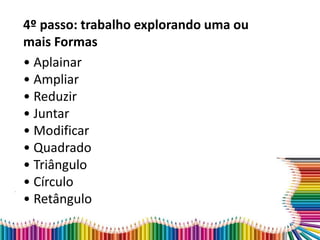 4º passo: trabalho explorando uma ou
mais Formas
• Aplainar
• Ampliar
• Reduzir
• Juntar
• Modificar
• Quadrado
• Triângulo
• Círculo
• Retângulo
 