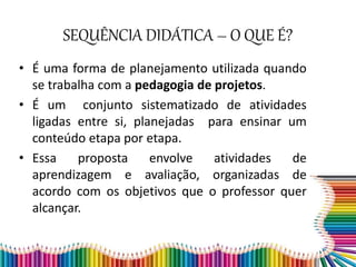 SEQUÊNCIA DIDÁTICA – O QUE É?
• É uma forma de planejamento utilizada quando
se trabalha com a pedagogia de projetos.
• É um conjunto sistematizado de atividades
ligadas entre si, planejadas para ensinar um
conteúdo etapa por etapa.
• Essa proposta envolve atividades de
aprendizagem e avaliação, organizadas de
acordo com os objetivos que o professor quer
alcançar.
 