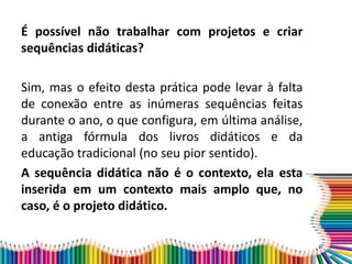 É possível não trabalhar com projetos e criar
sequências didáticas?
Sim, mas o efeito desta prática pode levar à falta
de conexão entre as inúmeras sequências feitas
durante o ano, o que configura, em última análise,
a antiga fórmula dos livros didáticos e da
educação tradicional (no seu pior sentido).
A sequência didática não é o contexto, ela esta
inserida em um contexto mais amplo que, no
caso, é o projeto didático.
 