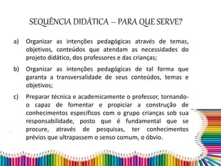 SEQUÊNCIA DIDÁTICA – PARA QUE SERVE?
a) Organizar as intenções pedagógicas através de temas,
objetivos, conteúdos que atendam as necessidades do
projeto didático, dos professores e das crianças;
b) Organizar as intenções pedagógicas de tal forma que
garanta a transversalidade de seus conteúdos, temas e
objetivos;
c) Preparar técnica e academicamente o professor, tornando-
o capaz de fomentar e propiciar a construção de
conhecimentos específicos com o grupo crianças sob sua
responsabilidade, posto que é fundamental que se
procure, através de pesquisas, ter conhecimentos
prévios que ultrapassem o senso comum, o óbvio.
 