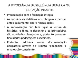 A IMPORTÂNCIA DA SEQUÊNCIA DIDÁTICA NA
EDUCAÇÃO INFANTIL
• Preocupação com a formação integral;
• As sequências didáticas nos obrigam a pensar,
antecipadamente, sobre nossas ações.
• A improvisação não tem lugar. A leitura de
histórias, o filme, o desenho e as brincadeiras
são atividades planejadas e, portanto, possuem
finalidades pedagógicas específicas.
• Portanto, adotá-la como documentação
obrigatória através do Projeto Pedagógico, é
uma opção consciente.
 