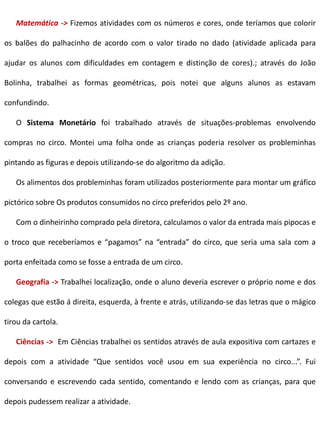 Matemática -> Fizemos atividades com os números e cores, onde teríamos que colorir
os balões do palhacinho de acordo com o valor tirado no dado (atividade aplicada para
ajudar os alunos com dificuldades em contagem e distinção de cores).; através do João
Bolinha, trabalhei as formas geométricas, pois notei que alguns alunos as estavam
confundindo.
O Sistema Monetário foi trabalhado através de situações-problemas envolvendo
compras no circo. Montei uma folha onde as crianças poderia resolver os probleminhas
pintando as figuras e depois utilizando-se do algoritmo da adição.
Os alimentos dos probleminhas foram utilizados posteriormente para montar um gráfico
pictórico sobre Os produtos consumidos no circo preferidos pelo 2º ano.
Com o dinheirinho comprado pela diretora, calculamos o valor da entrada mais pipocas e
o troco que receberíamos e “pagamos” na “entrada” do circo, que seria uma sala com a
porta enfeitada como se fosse a entrada de um circo.
Geografia -> Trabalhei localização, onde o aluno deveria escrever o próprio nome e dos
colegas que estão á direita, esquerda, à frente e atrás, utilizando-se das letras que o mágico
tirou da cartola.
Ciências -> Em Ciências trabalhei os sentidos através de aula expositiva com cartazes e
depois com a atividade “Que sentidos você usou em sua experiência no circo...”. Fui
conversando e escrevendo cada sentido, comentando e lendo com as crianças, para que
depois pudessem realizar a atividade.
 