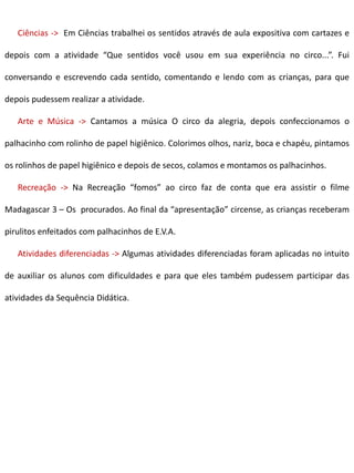 Ciências -> Em Ciências trabalhei os sentidos através de aula expositiva com cartazes e
depois com a atividade “Que sentidos você usou em sua experiência no circo...”. Fui
conversando e escrevendo cada sentido, comentando e lendo com as crianças, para que
depois pudessem realizar a atividade.
Arte e Música -> Cantamos a música O circo da alegria, depois confeccionamos o
palhacinho com rolinho de papel higiênico. Colorimos olhos, nariz, boca e chapéu, pintamos
os rolinhos de papel higiênico e depois de secos, colamos e montamos os palhacinhos.
Recreação -> Na Recreação “fomos” ao circo faz de conta que era assistir o filme
Madagascar 3 – Os procurados. Ao final da “apresentação” circense, as crianças receberam
pirulitos enfeitados com palhacinhos de E.V.A.
Atividades diferenciadas -> Algumas atividades diferenciadas foram aplicadas no intuito
de auxiliar os alunos com dificuldades e para que eles também pudessem participar das
atividades da Sequência Didática.
 