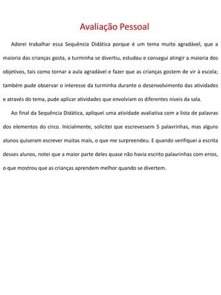 Avaliação Pessoal
Adorei trabalhar essa Sequência Didática porque é um tema muito agradável, que a
maioria das crianças gosta, a turminha se divertiu, estudou e consegui atingir a maioria dos
objetivos, tais como tornar a aula agradável e fazer que as crianças gostem de vir à escola;
também pude observar o interesse da turminha durante o desenvolvimento das atividades
e através do tema, pude aplicar atividades que envolviam os diferentes níveis da sala.
Ao final da Sequência Didática, apliquei uma atividade avaliativa com a lista de palavras
dos elementos do circo. Inicialmente, solicitei que escrevessem 5 palavrinhas, mas alguns
alunos quiseram escrever muitas mais, o que me surpreendeu. E quando verifiquei a escrita
desses alunos, notei que a maior parte deles quase não havia escrito palavrinhas com erros,
o que mostrou que as crianças aprendem melhor quando se divertem.
 