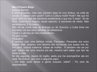 Meu Primeiro Beijo
Antonio Barreto
É difícil acreditar, mas meu primeiro beijo foi num ônibus, na volta da
escola. E sabem com quem? Com o Cultura Inútil! Pode? Até que foi
legal. Nem eu nem ele sabíamos exatamente o que era "o beijo". Só de
filme. Estávamos virgens nesse assunto, e morrendo de medo. Mas
aprendemos. E foi assim...
Não sei se numa aula de Biologia ou de Química, o Culta tinha me
mandado um dos seus milhares de bilhetinhos:
"Você é a glicose do meu metabolismo.
Te amo muito!
Paracelso"
E assinou com uma letrinha miúda: Paracelso. Paracelso era outro
apelido dele. Assinou com letrinha tão minúscula que quase tive dó,
tive pena, instinto maternal, coisas de mulher... E também não sei por
que: resolvi dar uma chance pra ele, mesmo sem saber que tipo de
lance ia rolar.
No dia seguinte, depois do inglês, pediu pra me acompanhar até em
casa. No ônibus, veio com o seguinte papo:
- Um beijo pode deixar a gente exausto, sabia? - Fiz cara de
desentendida.
 